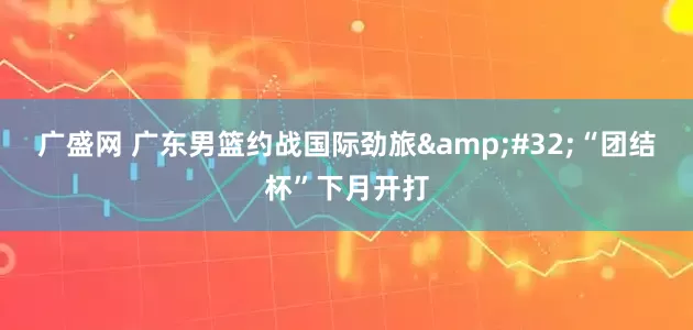 广盛网 广东男篮约战国际劲旅 “团结杯”下月开打