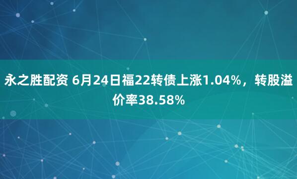 永之胜配资 6月24日福22转债上涨1.04%，转股溢价率38.58%