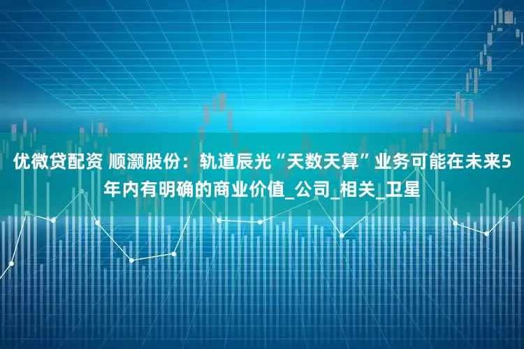 优微贷配资 顺灏股份：轨道辰光“天数天算”业务可能在未来5年内有明确的商业价值_公司_相关_卫星