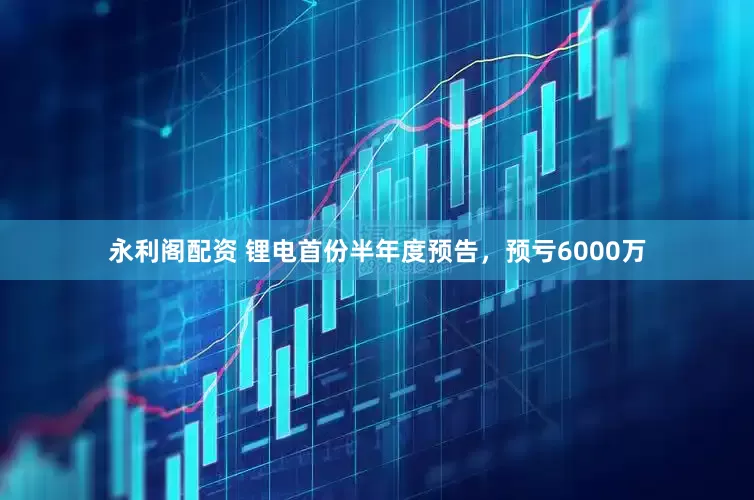 永利阁配资 锂电首份半年度预告，预亏6000万