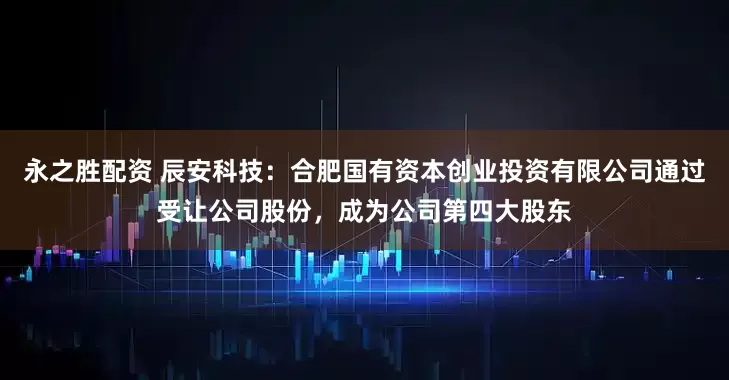 永之胜配资 辰安科技：合肥国有资本创业投资有限公司通过受让公司股份，成为公司第四大股东