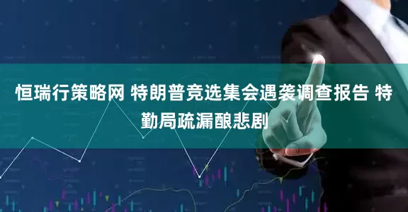恒瑞行策略网 特朗普竞选集会遇袭调查报告 特勤局疏漏酿悲剧
