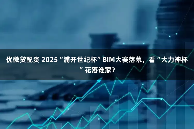 优微贷配资 2025“浦开世纪杯”BIM大赛落幕，看“大力神杯”花落谁家？
