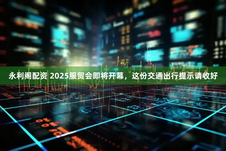 永利阁配资 2025服贸会即将开幕，这份交通出行提示请收好