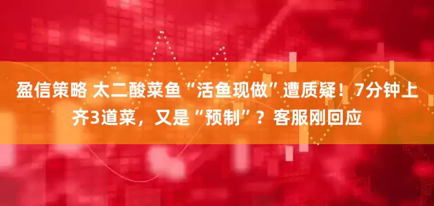 盈信策略 太二酸菜鱼“活鱼现做”遭质疑！7分钟上齐3道菜，又是“预制”？客服刚回应