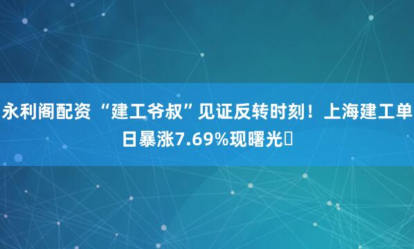 永利阁配资 “建工爷叔”见证反转时刻！上海建工单日暴涨7.69%现曙光​