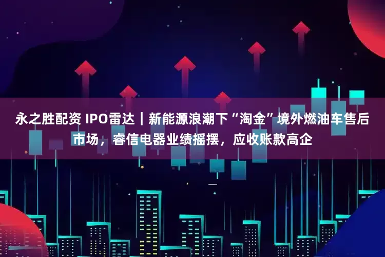 永之胜配资 IPO雷达｜新能源浪潮下“淘金”境外燃油车售后市场，睿信电器业绩摇摆，应收账款高企