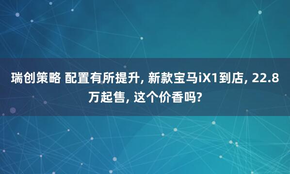 瑞创策略 配置有所提升, 新款宝马iX1到店, 22.8万起售, 这个价香吗?