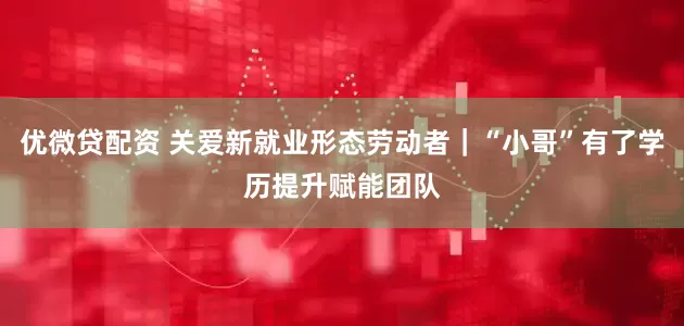 优微贷配资 关爱新就业形态劳动者|“小哥”有了学历提升赋能团队