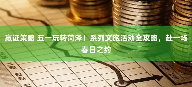 赢证策略 五一玩转菏泽！系列文旅活动全攻略，赴一场春日之约