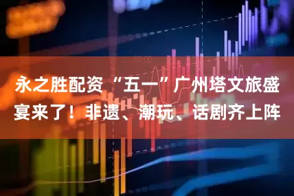 永之胜配资 “五一”广州塔文旅盛宴来了！非遗、潮玩、话剧齐上阵