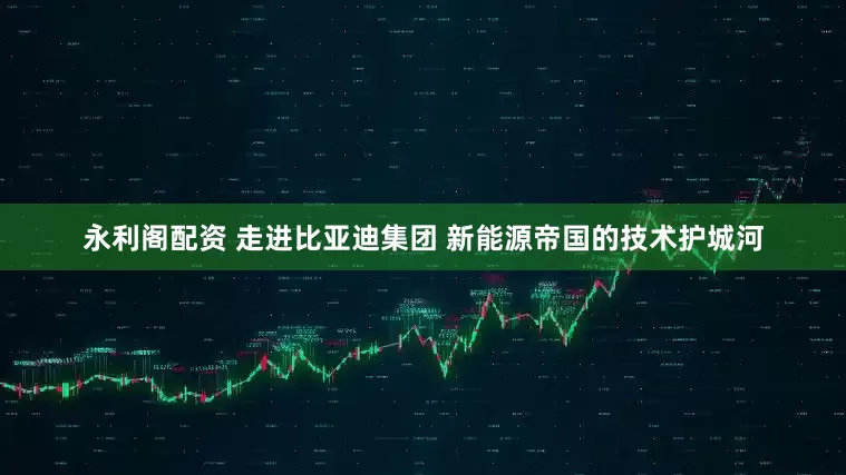 永利阁配资 走进比亚迪集团 新能源帝国的技术护城河