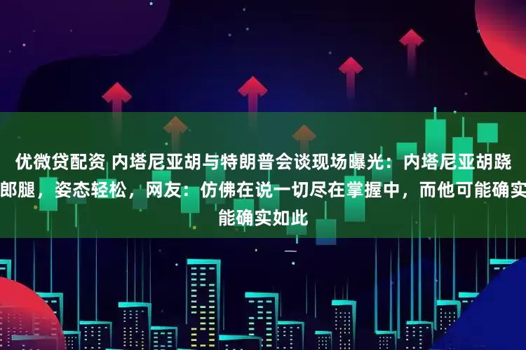 优微贷配资 内塔尼亚胡与特朗普会谈现场曝光:内塔尼亚胡跷着二郎腿,姿态轻松,网友:仿佛在说一切尽在掌握中,而他可能确实如此